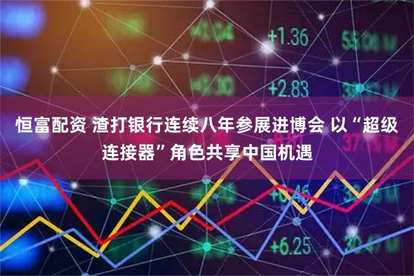 恒富配资 渣打银行连续八年参展进博会 以“超级连接器”角色共享中国机遇