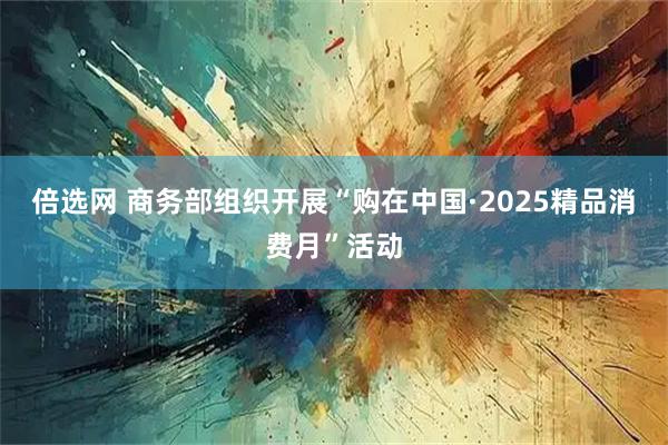 倍选网 商务部组织开展“购在中国·2025精品消费月”活动