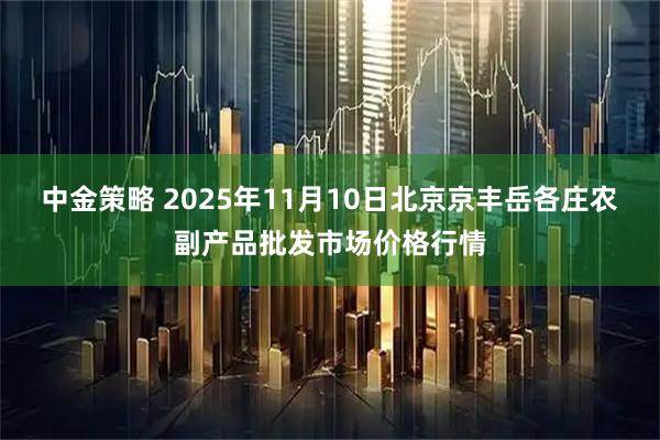 中金策略 2025年11月10日北京京丰岳各庄农副产品批发市场价格行情