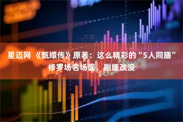 星迈网 《甄嬛传》原著：这么精彩的“5人同膳”修罗场名场面，剧版改没