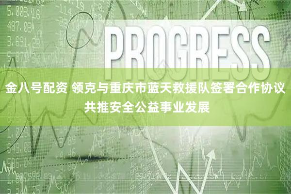 金八号配资 领克与重庆市蓝天救援队签署合作协议 共推安全公益事业发展