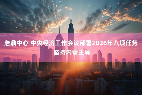 浩鼎中心 中央经济工作会议部署2026年八项任务 坚持内需主导