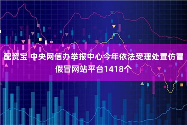 配资宝 中央网信办举报中心今年依法受理处置仿冒假冒网站平台1418个
