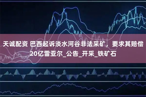 天诚配资 巴西起诉淡水河谷非法采矿，要求其赔偿20亿雷亚尔_公告_开采_铁矿石