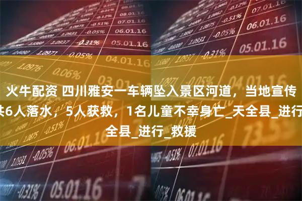 火牛配资 四川雅安一车辆坠入景区河道，当地宣传部：共6人落水，5人获救，1名儿童不幸身亡_天全县_进行_救援