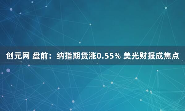 创元网 盘前：纳指期货涨0.55% 美光财报成焦点