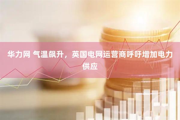 华力网 气温飙升，英国电网运营商呼吁增加电力供应