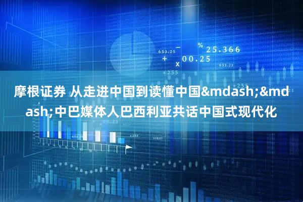 摩根证券 从走进中国到读懂中国&mdash;&mdash;中巴媒体人巴西利亚共话中国式现代化