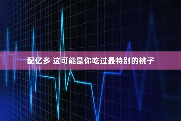 配亿多 这可能是你吃过最特别的桃子