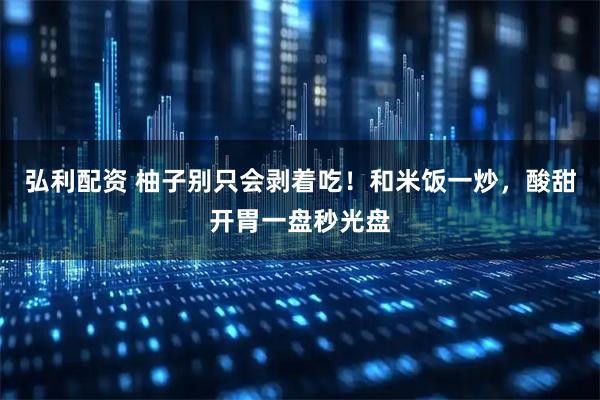 弘利配资 柚子别只会剥着吃！和米饭一炒，酸甜开胃一盘秒光盘